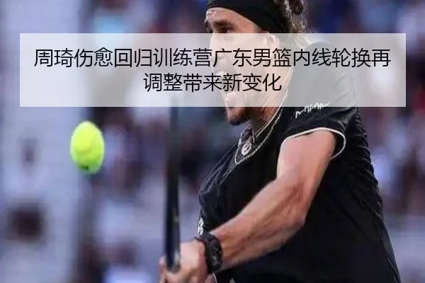 周琦伤愈回归训练营广东男篮内线轮换再调整带来新变化