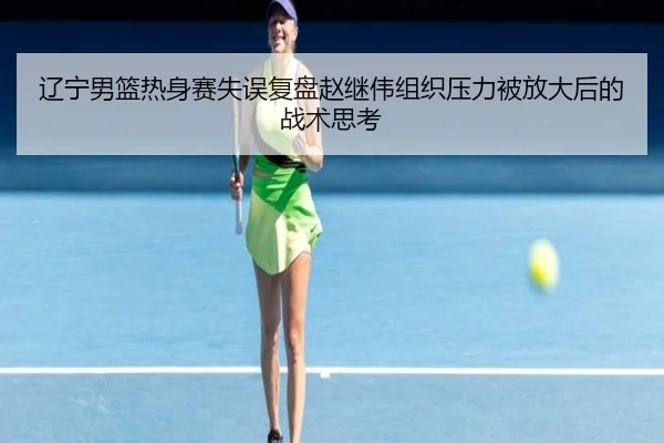 辽宁男篮热身赛失误复盘赵继伟组织压力被放大后的战术思考