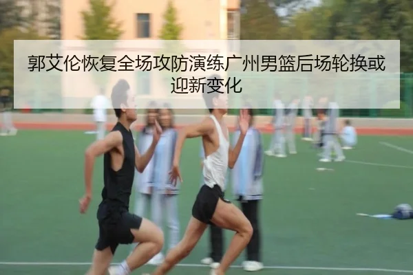 郭艾伦恢复全场攻防演练广州男篮后场轮换或迎新变化