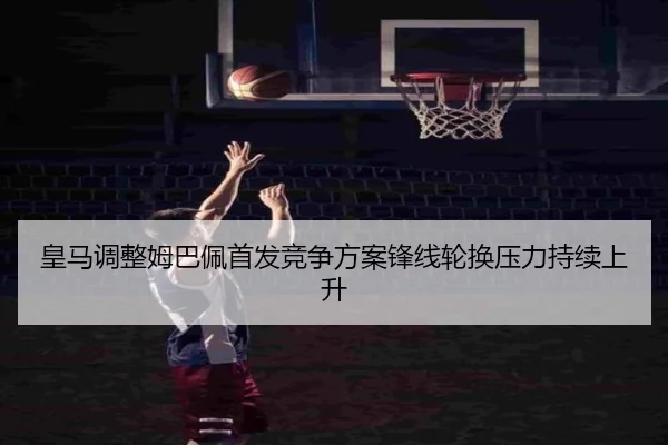 皇马调整姆巴佩首发竞争方案锋线轮换压力持续上升