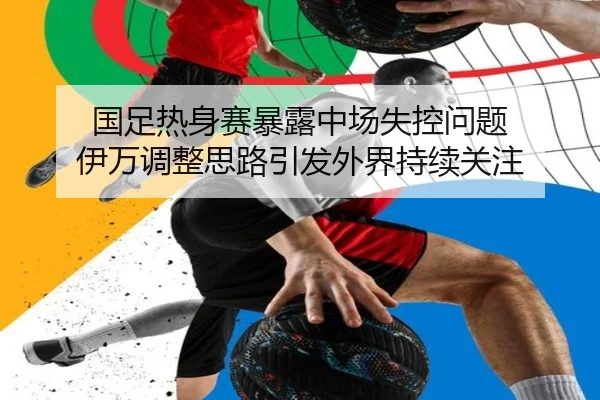 国足热身赛暴露中场失控问题 伊万调整思路引发外界持续关注