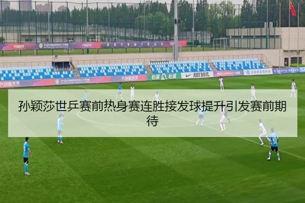 孙颖莎世乒赛前热身赛连胜接发球提升引发赛前期待