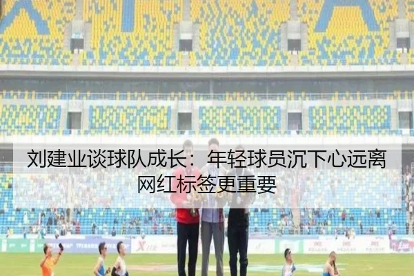 刘建业谈球队成长：年轻球员沉下心远离网红标签更重要