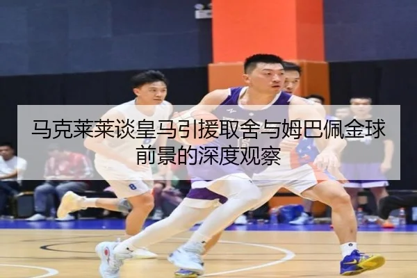 马克莱莱谈皇马引援取舍与姆巴佩金球前景的深度观察