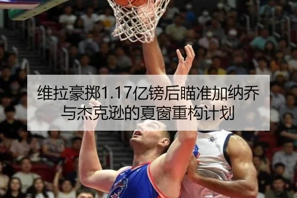 维拉豪掷1.17亿镑后瞄准加纳乔与杰克逊的夏窗重构计划