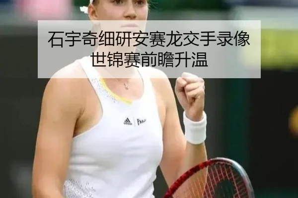 石宇奇细研安赛龙交手录像 世锦赛前瞻升温